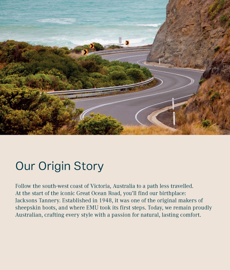 Our origin story. Follow the south-east coast of Australia to a path less travelled. At the start of the iconic Great Ocean Road, you’ll find our birthplace: Jacksons Tannery. Established in 1948, it was one of the original makers of sheepskin boots, and where EMU took its first steps. Today, we remain proudly Australian, crafting every style with a passion for natural, lasting comfort..