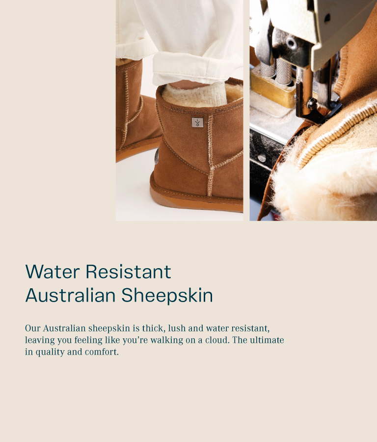 Water Resistant Australian Sheepskin. Our Australian sheepskin is thick, lush and water resistant, leaving you feeling like you’re walking on a cloud. The ultimate in quality and comfort.