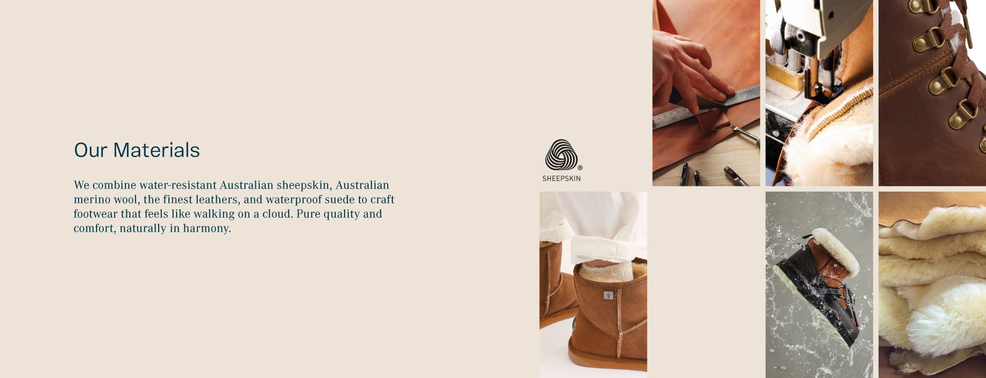 Our Materials. We combine water-resistant Australian sheepskin, Australian merino wool, the finest leathers, and waterproof suede to craft footwear that feels like walking on a cloud. Pure quality and comfort, naturally in harmony.