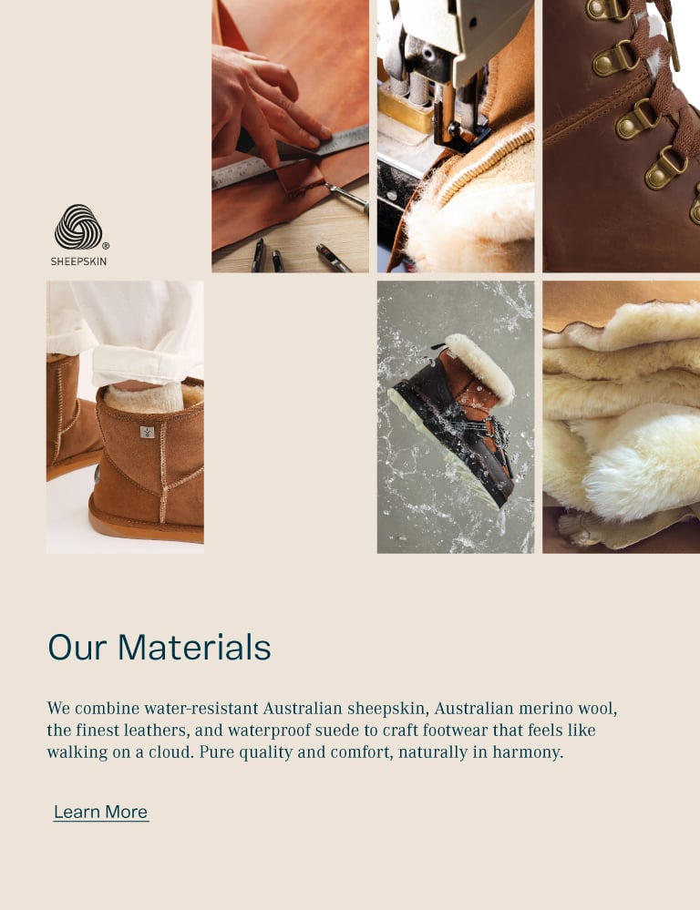 Our Materials. We combine water-resistant Australian sheepskin, Australian merino wool, the finest leathers, and waterproof suede to craft footwear that feels like walking on a cloud. Pure quality and comfort, naturally in harmony.