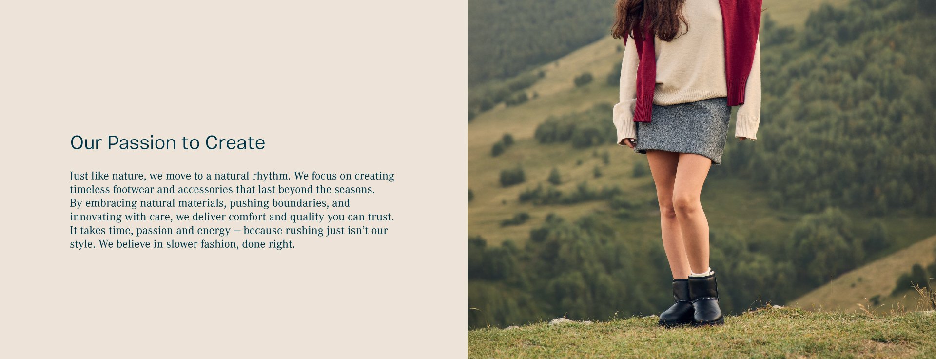 Our Passion to create. Just like nature, we move to a natural rhythm. We focus on creating timeless footwear and accessories that last beyond the seasons. By embracing natural materials, pushing boundaries, and innovating with care, we deliver comfort and quality you can trust. It takes time, passion and energy - because rushing just isn’t our style. We believe in slower fashion, done right.