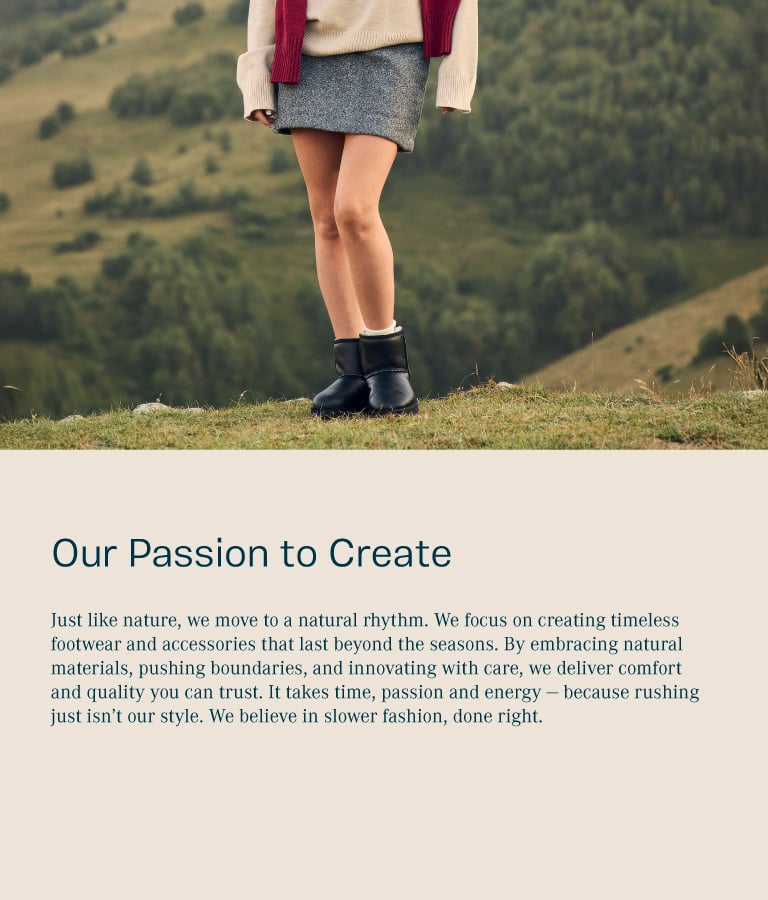 Our Passion to create. Just like nature, we move to a natural rhythm. We focus on creating timeless footwear and accessories that last beyond the seasons. By embracing natural materials, pushing boundaries, and innovating with care, we deliver comfort and quality you can trust. It takes time, passion and energy - because rushing just isn’t our style. We believe in slower fashion, done right.
