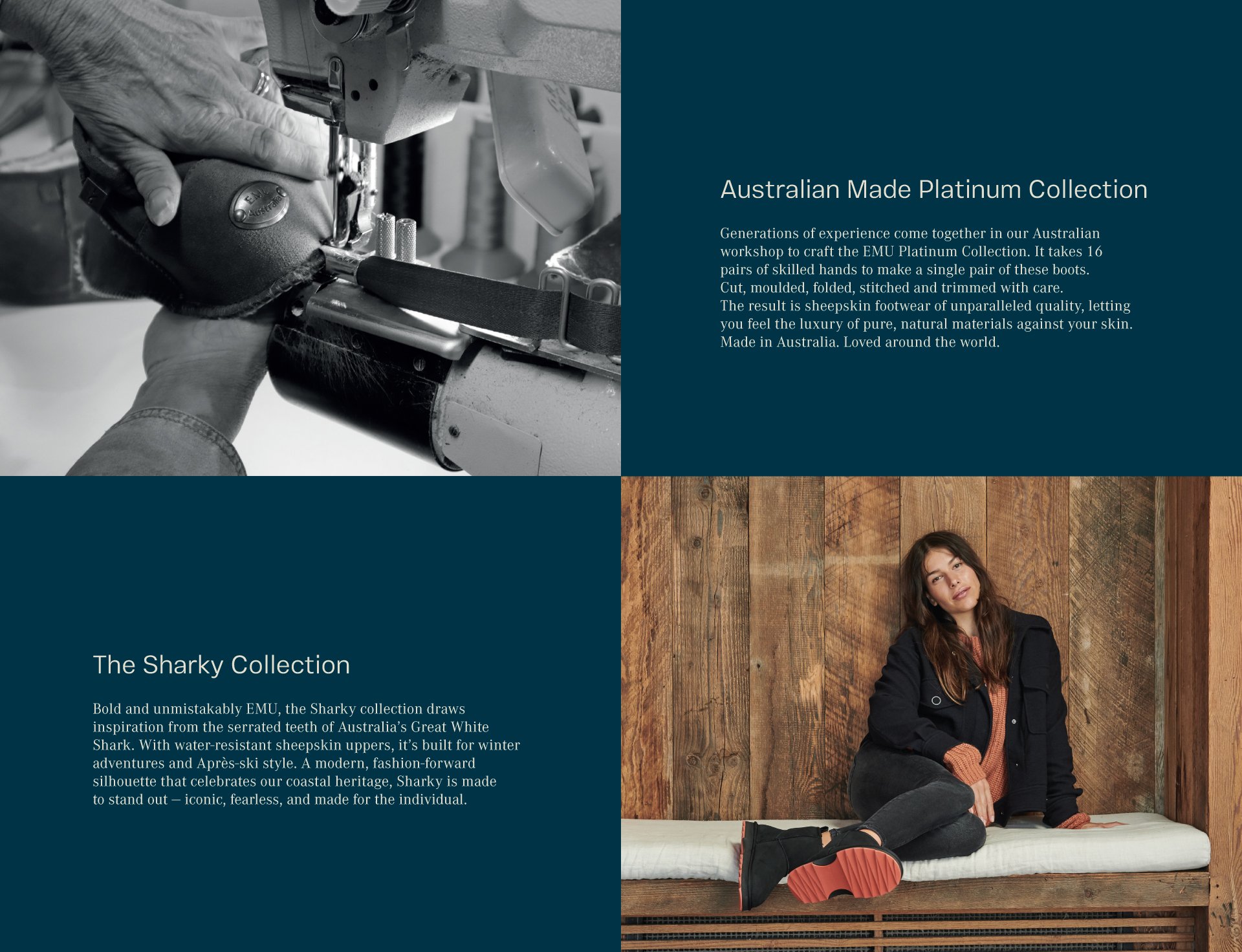 Australian Made Platinum Collection. Generations of experience come together in our Australian workshop to craft the EMU Platinum Collection. It takes 16 pairs of skilled hands to make a single pair of these boots. Cut, moulded, folded, stitched and trimmed with care. The result is sheepskin footwear of unparalleled quality, letting you feel the luxury of pure, natural materials against your skin. Made in Australia. Loved around the world.