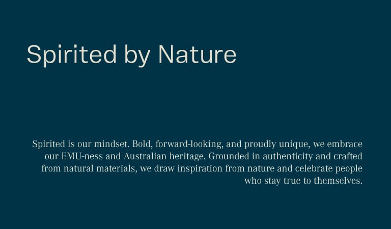 Spirited by nature. Spirited is our mindset. Bold, forward-looking, and proudly unique, we embrace our EMU-ness and Australian heritage. Grounded in authenticity and crafted from natural materials, we draw inspiration from nature and celebrate people who stay true to themselves.