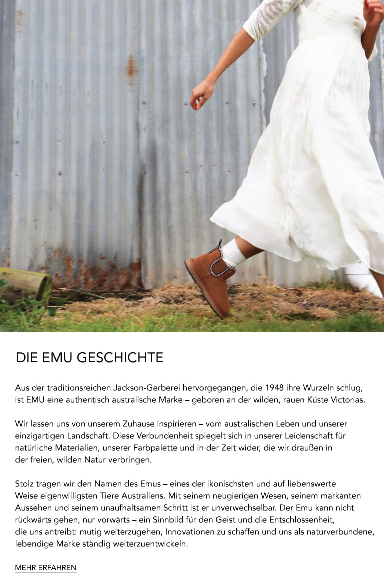 ADD ALT TEXT reads:DIE EMU GESCHICHTE. Aus der traditionsreichen Jackson-Gerberei hervorgegangen, die 1948 ihre Wurzeln schlug, ist EMU eine authentisch australische Marke – geboren an der wilden, rauen Küste Victorias. Wir lassen uns von unserem Zuhause inspirieren – vom australischen Leben und unserer einzigartigen Landschaft. Diese Verbundenheit spiegelt sich in unserer Leidenschaft für natürliche Materialien, unserer Farbpalette und in der Zeit wider, die wir draußen in der freien, wilden Natur verbringen. Stolz tragen wir den Namen des Emus – eines der ikonischsten und auf liebenswerte Weise eigenwilligsten Tiere Australiens. Mit seinem neugierigen Wesen, seinem markanten Aussehen und seinem unaufhaltsamen Schritt ist er unverwechselbar. Der Emu kann nicht rückwärts gehen, nur vorwärts – ein Sinnbild für den Geist und die Entschlossenheit, die uns antreibt: mutig weiterzugehen, Innovationen zu schaffen und uns als naturverbundene, lebendige Marke ständig weiterzuentwickeln. MEHR ERFAHREN.
