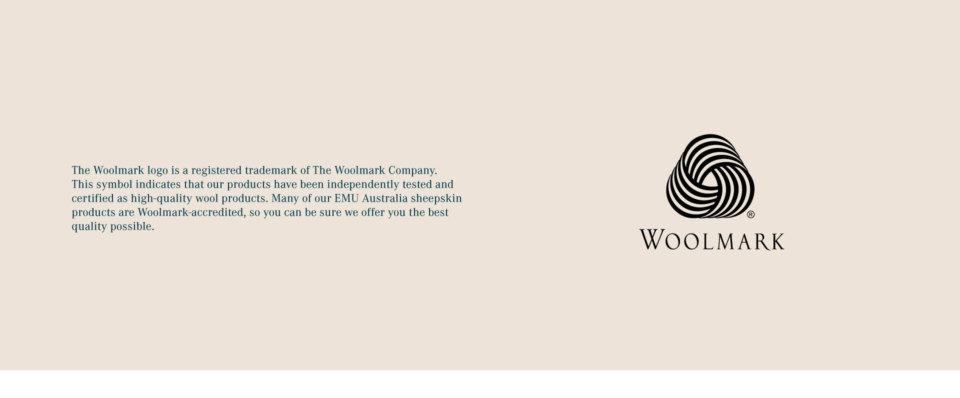 The Woolmark logo is a registered trademark of The Woolmark Company. This symbol indicates that our products have been independently tested and certified as high-quality wool products. Many of our EMU Australia sheepskin products are Woolmark-accredited, so you can be sure we offer you the best quality possible.