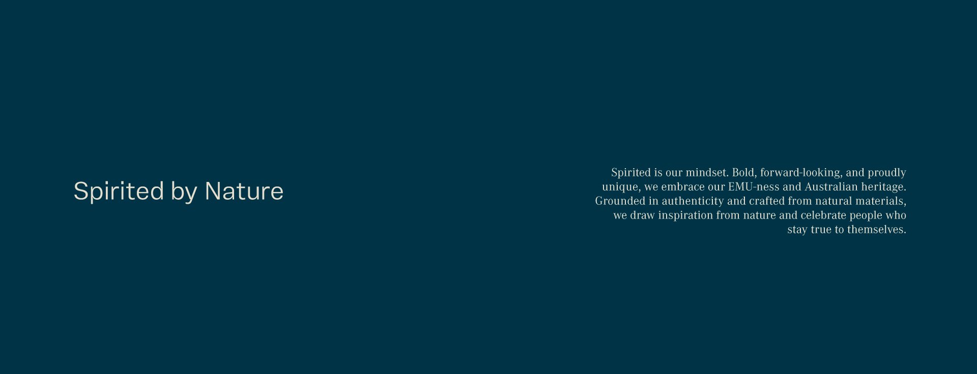 Spirited by nature. Spirited is our mindset. Bold, forward-looking, and proudly unique, we embrace our EMU-ness and Australian heritage. Grounded in authenticity and crafted from natural materials, we draw inspiration from nature and celebrate people who stay true to themselves.