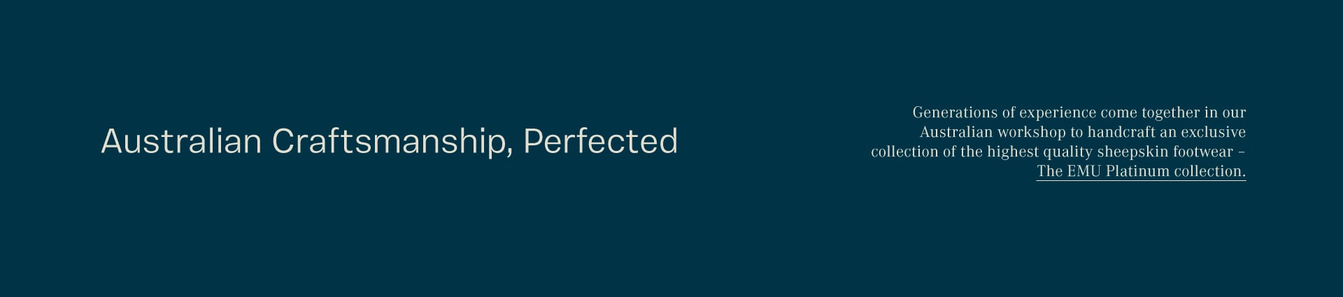 Generations of experience come together in our Australian workshop to handcraft an exclusive collection of the highest quality sheepskin footwear – The EMU Platinum collection.