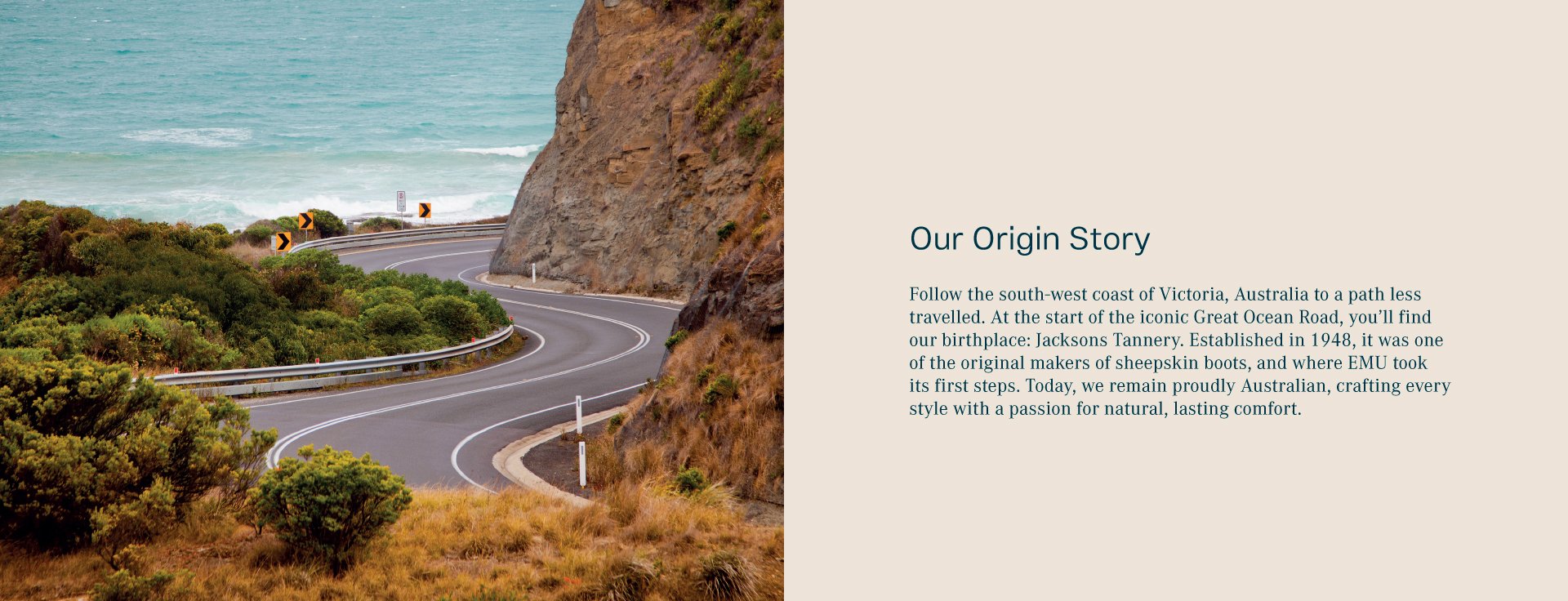 Our origin story. Follow the south-east coast of Australia to a path less travelled. At the start of the iconic Great Ocean Road, you’ll find our birthplace: Jacksons Tannery. Established in 1948, it was one of the original makers of sheepskin boots, and where EMU took its first steps. Today, we remain proudly Australian, crafting every style with a passion for natural, lasting comfort..