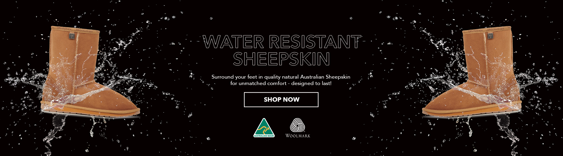 Water Resistant sheepskin boot flotaing on black background with water splash effect. Heading reads: Water Resistant Sheepskin,
                Secondary text reads: Surround your feet in quality natural Australian Sheepskin for unmatched comfort - designed to last.
                Call to Action: Shop Now