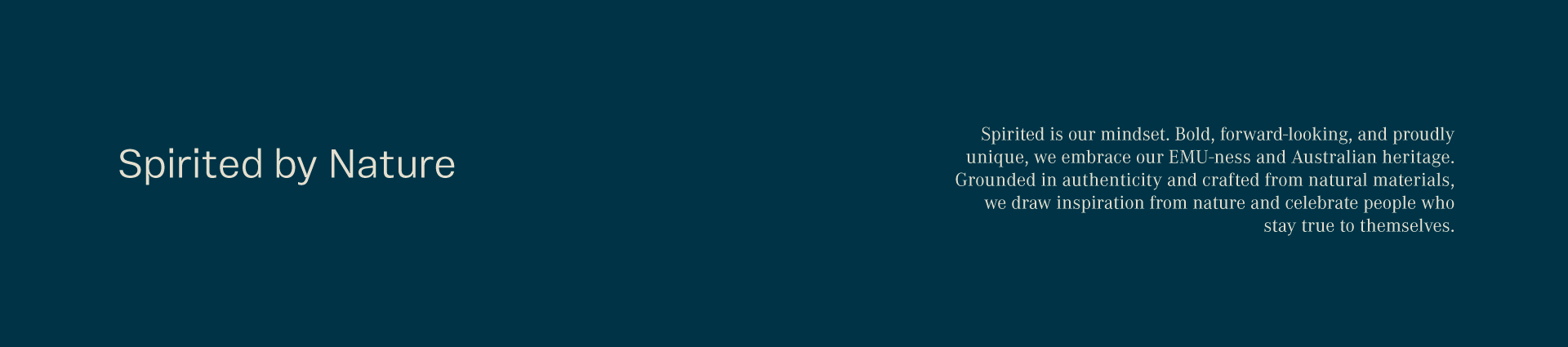 Spirited by nature. Spirited is our mindset. Bold, forward-looking, and proudly unique, we embrace our EMU-ness and Australian heritage. Grounded in authenticity and crafted from natural materials, we draw inspiration from nature and celebrate people who stay true to themselves.