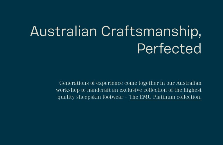 Generations of experience come together in our Australian workshop to handcraft an exclusive collection of the highest quality sheepskin footwear – The EMU Platinum collection.