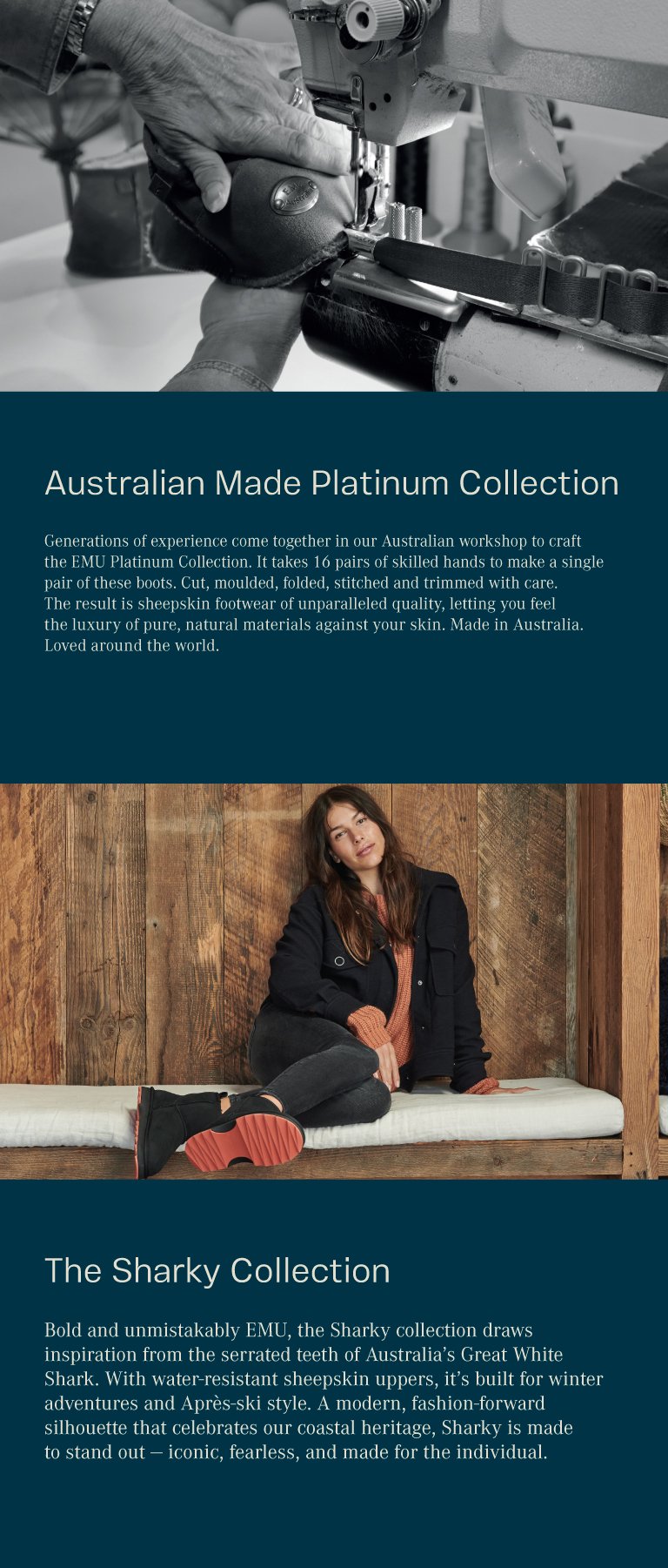 Australian Made Platinum Collection. Generations of experience come together in our Australian workshop to craft the EMU Platinum Collection. It takes 16 pairs of skilled hands to make a single pair of these boots. Cut, moulded, folded, stitched and trimmed with care. The result is sheepskin footwear of unparalleled quality, letting you feel the luxury of pure, natural materials against your skin. Made in Australia. Loved around the world.