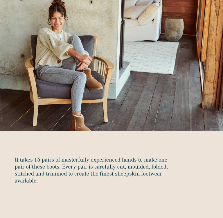It takes 16 pairs of masterfully experienced hands to make one pair of these boots. Every pair is carefully cut, moulded, folded, stitched and trimmed to create the finest sheepskin footwear available.