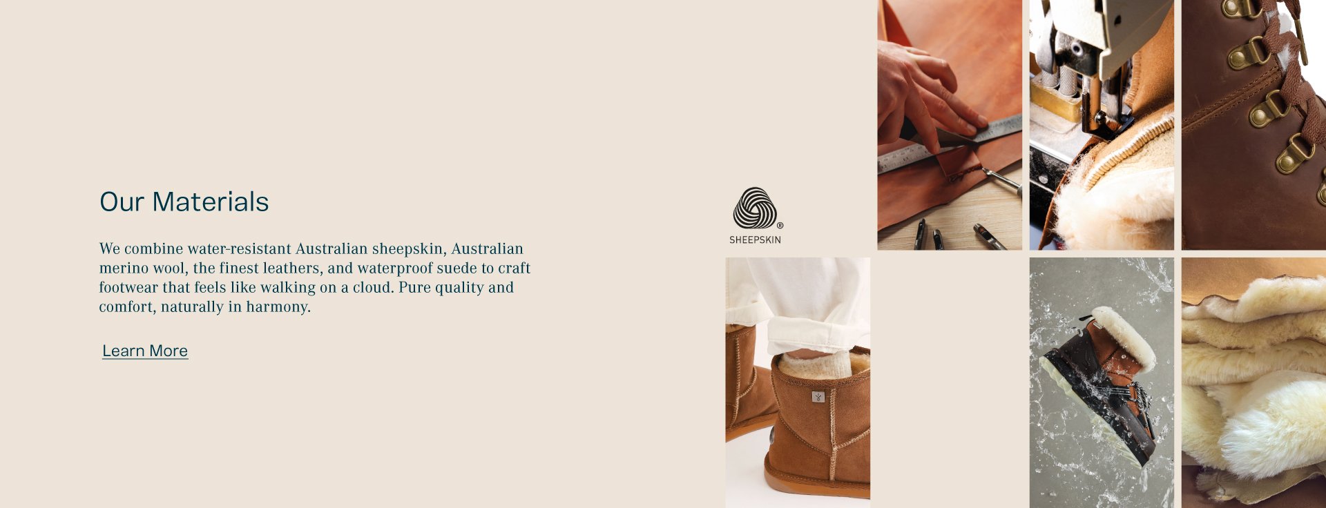 Our Materials. We combine water-resistant Australian sheepskin, Australian merino wool, the finest leathers, and waterproof suede to craft footwear that feels like walking on a cloud. Pure quality and comfort, naturally in harmony.