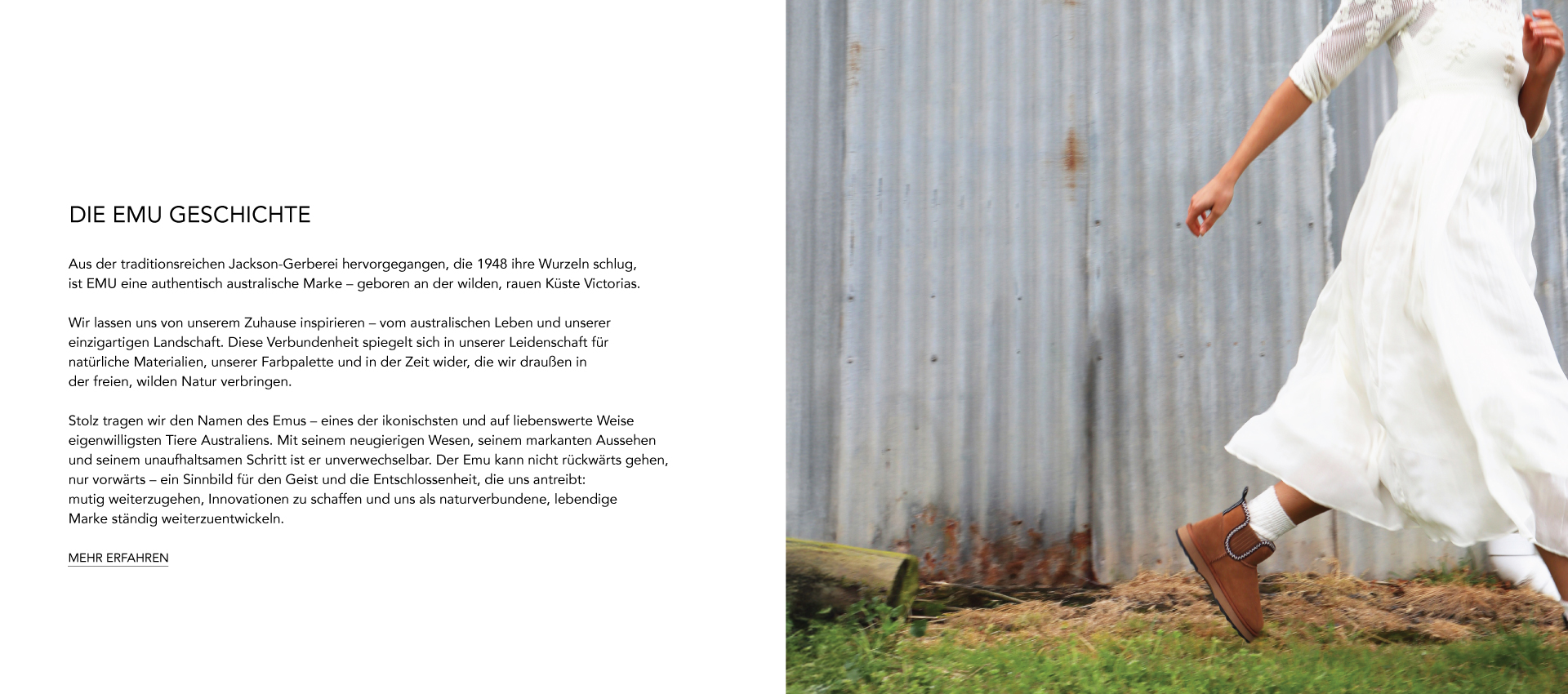ADD ALT TEXT reads:DIE EMU GESCHICHTE. Aus der traditionsreichen Jackson-Gerberei hervorgegangen, die 1948 ihre Wurzeln schlug, ist EMU eine authentisch australische Marke – geboren an der wilden, rauen Küste Victorias. Wir lassen uns von unserem Zuhause inspirieren – vom australischen Leben und unserer einzigartigen Landschaft. Diese Verbundenheit spiegelt sich in unserer Leidenschaft für natürliche Materialien, unserer Farbpalette und in der Zeit wider, die wir draußen in der freien, wilden Natur verbringen. Stolz tragen wir den Namen des Emus – eines der ikonischsten und auf liebenswerte Weise eigenwilligsten Tiere Australiens. Mit seinem neugierigen Wesen, seinem markanten Aussehen und seinem unaufhaltsamen Schritt ist er unverwechselbar. Der Emu kann nicht rückwärts gehen, nur vorwärts – ein Sinnbild für den Geist und die Entschlossenheit, die uns antreibt: mutig weiterzugehen, Innovationen zu schaffen und uns als naturverbundene, lebendige Marke ständig weiterzuentwickeln. MEHR ERFAHREN.