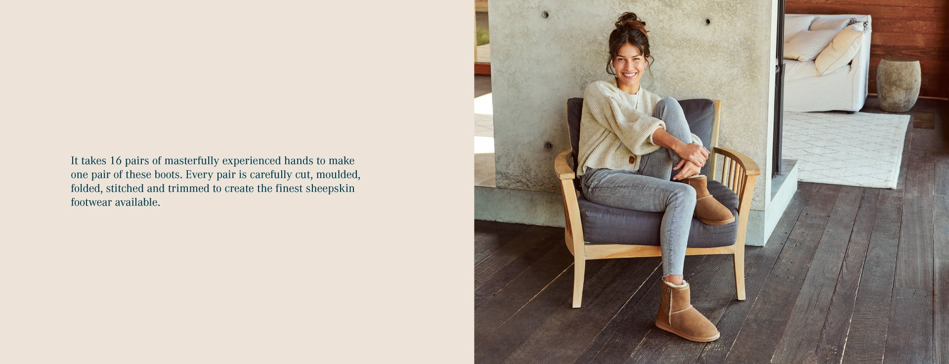 It takes 16 pairs of masterfully experienced hands to make one pair of these boots. Every pair is carefully cut, moulded, folded, stitched and trimmed to create the finest sheepskin footwear available.