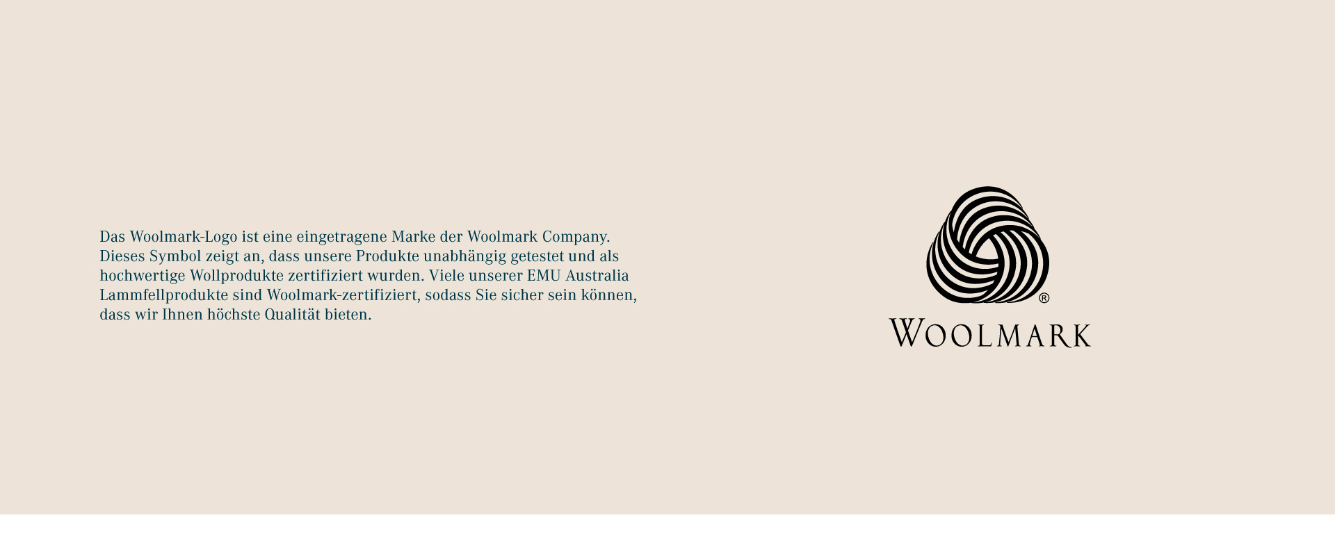 The Woolmark logo is a registered trademark of The Woolmark Company. This symbol indicates that our products have been independently tested and certified as high-quality wool products. Many of our EMU Australia sheepskin products are Woolmark-accredited, so you can be sure we offer you the best quality possible.