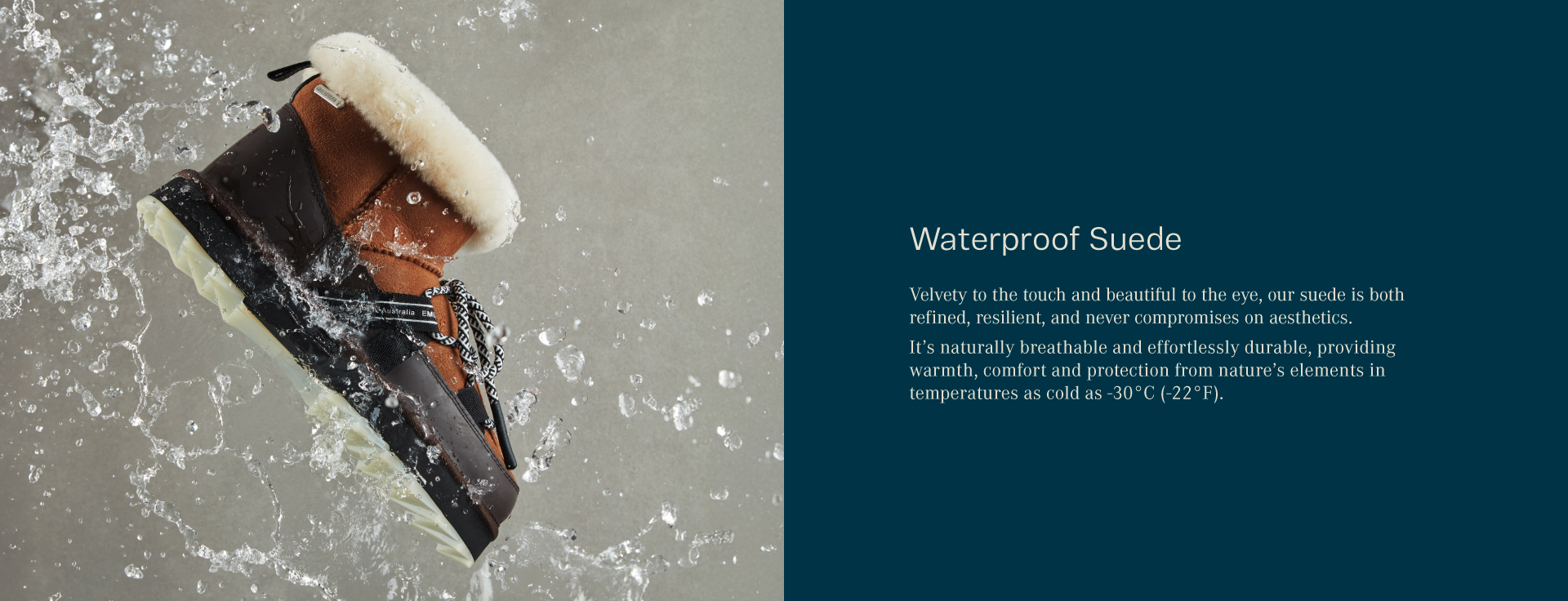 Waterproof Suede. Velvety to the touch and beautiful to the eye, our suede is both refined, resilient, and never compromises on aesthetics. It’s naturally breathable and effortlessly durable, providing warmth, comfort and protection from nature’s elements in temperatures as cold as -30°C (-22°F).